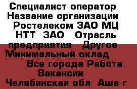 Специалист-оператор › Название организации ­ Ростелеком ЗАО МЦ НТТ, ЗАО › Отрасль предприятия ­ Другое › Минимальный оклад ­ 20 000 - Все города Работа » Вакансии   . Челябинская обл.,Аша г.